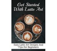 Get Started With Latte Art: Easy Latte Art Designs And Tips For Beginners: Latte Art For Beginners