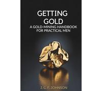 Getting Gold: A Gold-Mining Handbook for Practical Men: Gold Discovery and Extraction for Modern-Day Historians (Annotated)