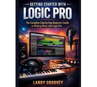 Getting Started With Logic Pro: The Complete Step-by-Step Beginner’s Guide to Making Music with Logic Pro