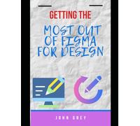 GETTING THE MOST OUT OF FIGMA FOR DESIGN: A Complete Guide to UI/UX Design, Prototyping, and Collaboration in Figma
