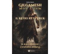 Gilgamesh: Il Re dei Re di Uruk: Il racconto di un epopea eterna