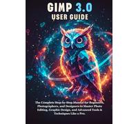 GIMP 3.0 USER GUIDE: The Complete Step-by-Step Manual for Beginners, Photographers, and Designers to Master Photo Editing, Graphic Design, and Advanced Tools & Techniques Like a Pro.