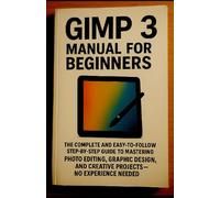 GIMP 3 Manual for Beginners: The Complete and Easy-to-Follow Step-by-Step Guide to Mastering Photo Editing, Graphic Design, and Creative Projects - No Experience Needed