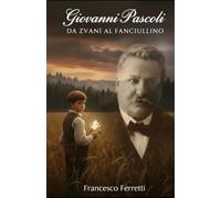 Giovanni Pascoli - Da Zvanì al Fanciullino: Biografia completa: vita e opere, Myricae, Canti di Castelvecchio e la poesia simbolista nella letteratura italiana dell’Ottocento e Novecento