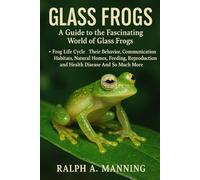 GLASS FROGS: A Guide To The Fascinating World Of Glass Frogs. Frog Life Cycle, Their Behavior, Communication, Habitats, Natural Homes, Feeding, Reproduction And Health Disease And So Much More