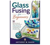 GLASS FUSING FOR BEGINNERS: Master Kiln Glass with Step-by-Step Techniques for Cutting, Layering, Firing, Slumping, Annealing, Creating Beautiful Fused Glass Jewelry, Plates, Sun Catchers, and Gifts