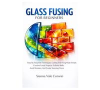 Glass Fusing For Beginners: Step-By-Step Kiln Techniques, Cutting And Firing Made Simple, Creative Fused Projects To Build Skills, Avoid Mistakes, And Create Stunning Pieces