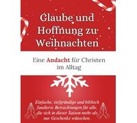 Glaube und Hoffnung zu Weihnachten : Eine Andacht für Christen im Alltag: Einfache, tiefgründige und biblisch fundierte Betrachtungen für alle, die ... dieser Saison mehr als nur Geschenke wünschen