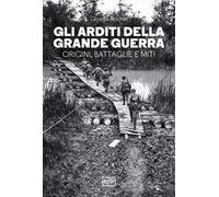 Gli arditi della grande guerra. Origini, battaglie e miti