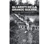 Gli arditi della grande guerra. Origini, battaglie e miti