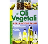 Gli oli vegetali per la nostra salute. Proprietà e indicazioni d'uso, ricette salutistiche, consigli cosmetici