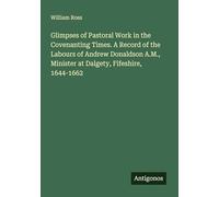 Glimpses of Pastoral Work in the Covenanting Times. A Record of the Labours of Andrew Donaldson A.M., Minister at Dalgety, Fifeshire, 1644-1662
