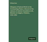 Glimpses of Pastoral Work in the Covenanting Times. A Record of the Labours of Andrew Donaldson A.M., Minister at Dalgety, Fifeshire, 1644-1662