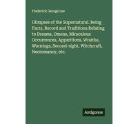 Glimpses of the Supernatural. Being Facts, Record and Traditions Relating to Dreams, Omens, Miraculous Occurrences, Apparitions, Wraiths, Warnings, Second-sight, Witchcraft, Necromancy, etc.