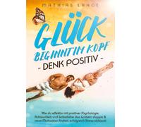 GLÜCK BEGINNT IM KOPF - DENK POSITIV: Wie du effektiv mit positiver Psychologie, Achtsamkeit und Selbstliebe das Grübeln stoppst & neue Motivation findest, erfolgreich Stress abbaust