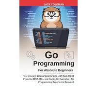 Go Programming for Absolute Beginners: How to Learn Golang Step by Step with Real-World Projects, REST APIs, and Hands-On Examples - No Programming Experience Required