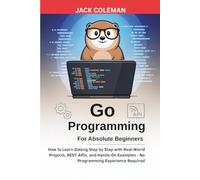 Go Programming for Absolute Beginners: How to Learn Golang Step by Step with Real-World Projects, REST APIs, and Hands-On Examples - No Programming Experience Required