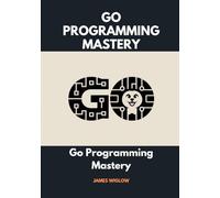 Go Programming Mastery: Your Comprehensive Guide to Building Simple, Secure, Scalable Systems with Go