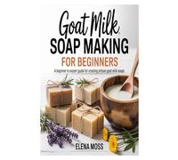 Goat Milk Soap Making for Beginners: A Beginner-to-Expert Guide for Creating Artisan Goat Milk Soaps