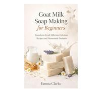 Goat Milk Soap Making for Beginners: Transform Fresh Milk into Delicious Recipes and Homemade Products