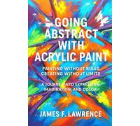 Going Abstract With Acrylics: Painting Without Rules, Creating Without Limits. A Journey Into Expression, Imagination and Color