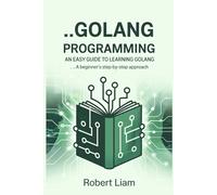 Golang Programming For Beginners; An Easy Guide to Learning Golang: A Beginner's Step-by-Step Approach