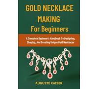 GOLD NECKLACE MAKING FOR BEGINNERS: A Complete Beginner’s Handbook To Designing, Shaping, And Creating Unique Gold Necklaces