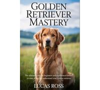 GOLDEN RETRIEVER MASTERY: The Ultimate Guide for Beginners and Experienced Owners to Raise, Train, and Understand Your Golden Retriever