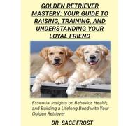 GOLDEN RETRIEVER MASTERY: YOUR GUIDE TO RAISING, TRAINING, AND UNDERSTANDING YOUR LOYAL FRIEND: Essential Insights on Behavior, Health, and Building a Lifelong Bond with Your Golden Retriever