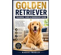 GOLDEN RETRIEVER TRAINING, CARE & OWNERSHIP GUIDE: A Practical Guide to Raising, Training, Feeding, Grooming, and Understanding Your Golden Retriever
