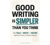 Good Writing Is Simpler Than You Think: The TALK → WRITE → REFINE Method for Clear, Confident Writing