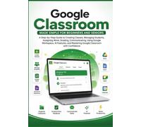 Google Classroom Made Simple for Beginners and Seniors: A Step Guide to Creating Classes, Managing Assignments, Communicating with Students, Grading Work, Using Google Workspace, and Mastering it