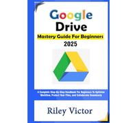 Google Drive Mastery Guide for Beginners: A Complete Step-by-Step Handbook for Beginners to Optimize Workflow, Protect Your Files, and Collaborate Seamlessly in the Cloud