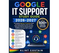 GOOGLE IT SUPPORT STUDY GUIDE 2026-2027: The Complete Beginner-to-Professional Guide with Practice Questions, Hands-On Labs, System Administration, ... Support Certificate and Launch Your IT Career