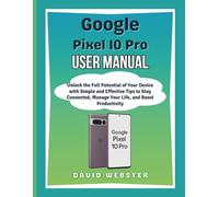 Google Pixel 10 Pro User Manual: Unlock the Full Potential of Your Device with Simple and Effective Tips to Stay Connected, Manage Your Life, and Boost Productivity