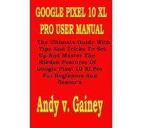 GOOGLE PIXEL 10 XL PRO USER MANUAL: The Ultimate Guide With Tips And Tricks To Set Up And Master The Hidden Features Of Google Pixel 10 Xl Pro For Beginners And Senior’s