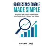 GOOGLE SEARCH CONSOLE MADE SIMPLE: A Straight-Talk Guide to Understanding What Google Really Thinks of Your Website