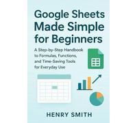Google Sheets Made Simple for Beginners: A Step-by-Step Handbook to Formulas, Functions, and Time-Saving Tools for Everyday Use