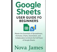 Google Sheets User Guide for Beginners: Master the Essentials of Spreadsheets, Formulas, Charts, Automation, and Collaboration to Unlock the Full Power of Google Sheets