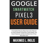 Google Smartwatch Pixel 3 User Guide: A Complete Step-by-Step Instruction Manual on How to Setup, Customize, Track Health, Use Smart Features, and Get the Most Out of Your Wearable Tech