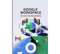GOOGLE WORKSPACE GUIDE FOR BEGINNERS: Master Gmail, Drive, Docs, Sheets, Meet, and Every Tool in Google Workspace