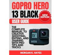GoPro Hero 13 Black User Guide: The Complete Manual to Creative Shooting, Editing, and Sharing with Pro Tips and Tricks