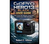 GOPRO HERO13 BLACK USER GUIDE: How To Set Up, Film, Photograph, Customize Settings, And Solve Common Problems With Confidence