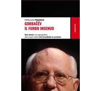 Gorbacëv. Il furbo ingenuo. Una storia non agiografica alle origini della crisi mondiale (e Ucraina)