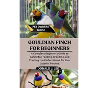 GOULDIAN FINCH FOR BEGINNERS: A Complete Beginner’s Guide to Caring for, Feeding, Breeding, and Creating the Perfect Home for Your Colorful Finches.