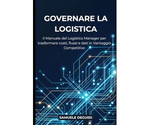 GOVERNARE LA LOGISTICA: Il manuale del Logistics Manager per trasformare costi, flussi e dati in vantaggio competitivo.