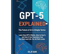 GPT-5 Explained - The Future of AI in Simple Terms: Learn How GPT-5 Works, How to Use It, and How It Can Transform Your Work and Life-For All Skill Levels