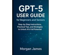 GPT-5 User Guide for Beginners and Seniors: Step-by-Step Instructions, Practical Tips, and Strategies to Unlock AI’s Full Potential