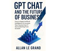 GPT CHAT AND THE FUTURE OF BUSINESS: How to Apply Artificial Intelligence to Increase Your Income Even If You're Starting From Scratch!