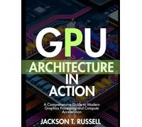 GPU ARCHITECTURE IN ACTION: A Comprehensive Guide to Modern Graphics Processing and Compute Acceleration